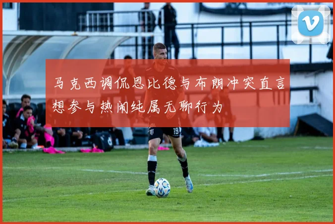 马克西调侃恩比德与布朗冲突直言想参与热闹纯属无聊行为