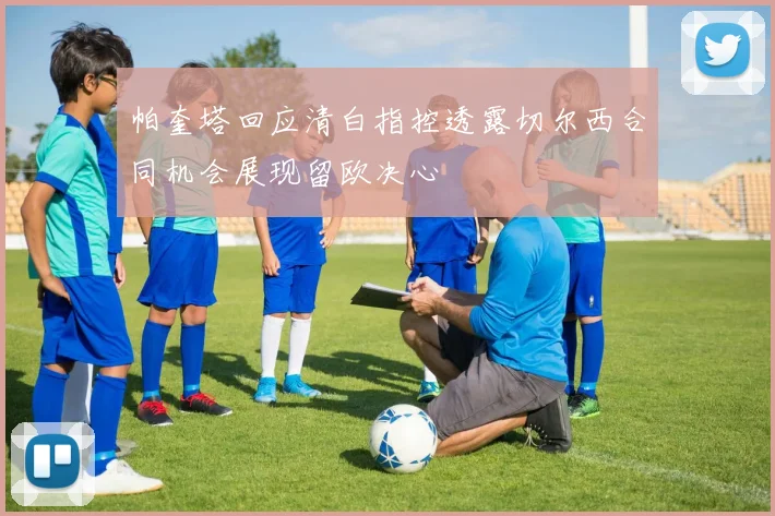 帕奎塔回应清白指控透露切尔西合同机会展现留欧决心