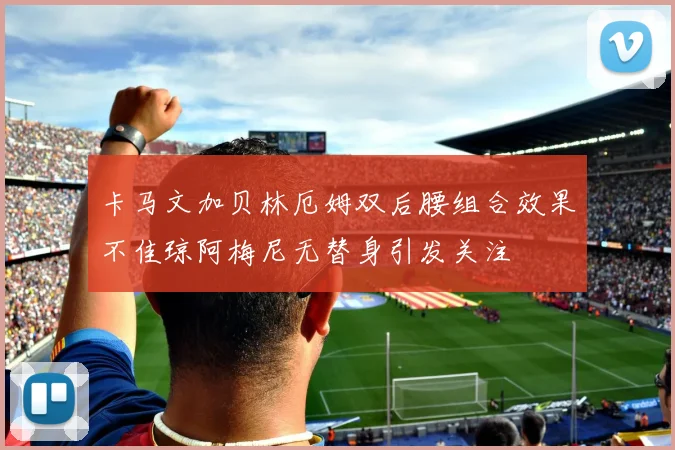 卡马文加贝林厄姆双后腰组合效果不佳琼阿梅尼无替身引发关注
