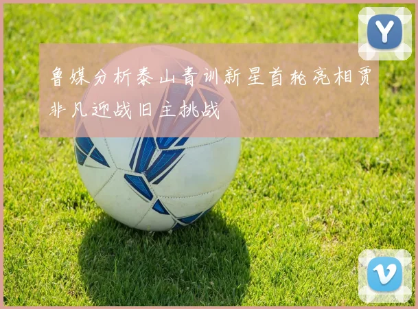 鲁媒分析泰山青训新星首轮亮相贾非凡迎战旧主挑战