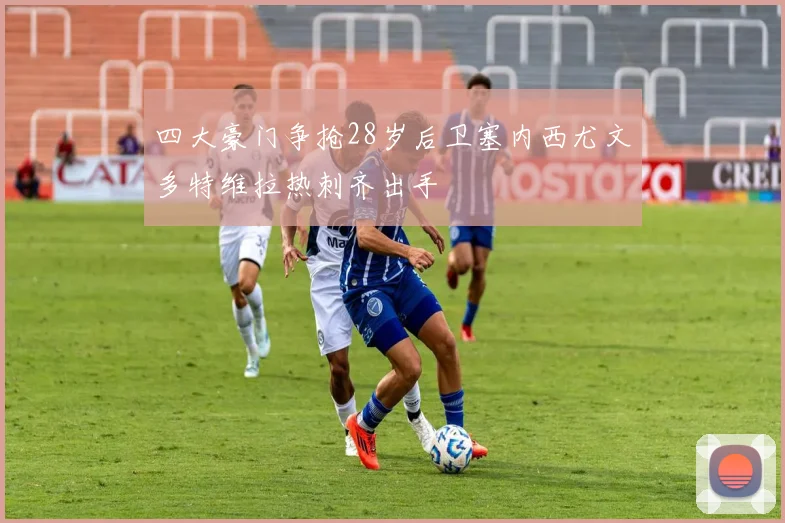 四大豪门争抢28岁后卫塞内西尤文多特维拉热刺齐出手