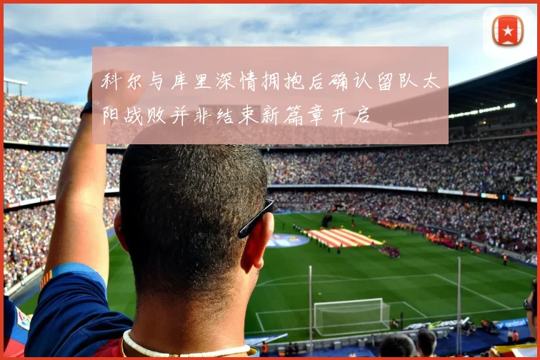 科尔与库里深情拥抱后确认留队太阳战败并非结束新篇章开启