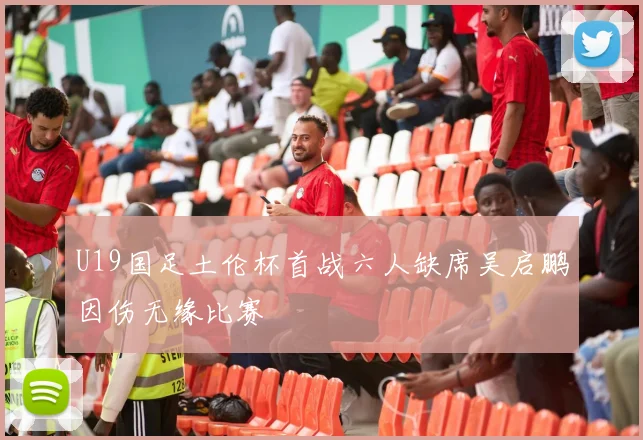 U19国足土伦杯首战六人缺席吴启鹏因伤无缘比赛