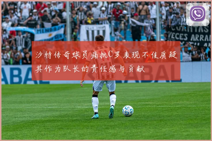 沙特传奇球员痛批C罗表现不佳质疑其作为队长的责任感与贡献