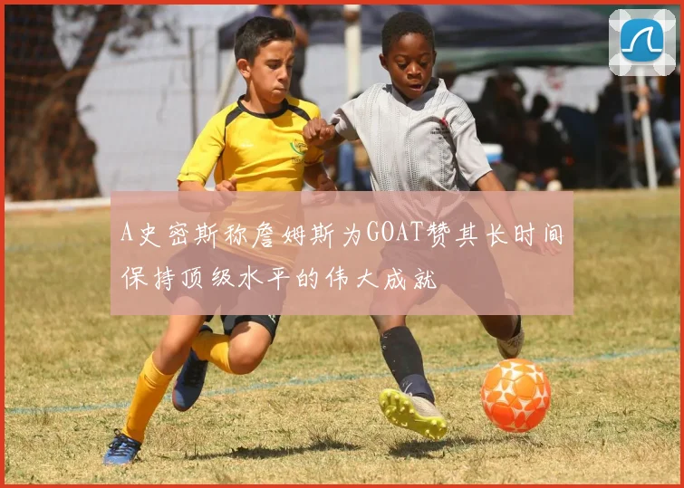 A史密斯称詹姆斯为GOAT赞其长时间保持顶级水平的伟大成就