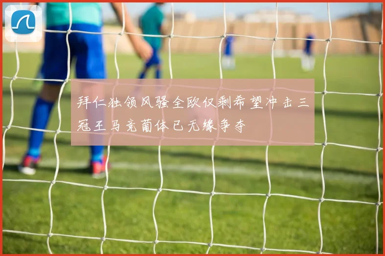 拜仁独领风骚全欧仅剩希望冲击三冠王马竞葡体已无缘争夺