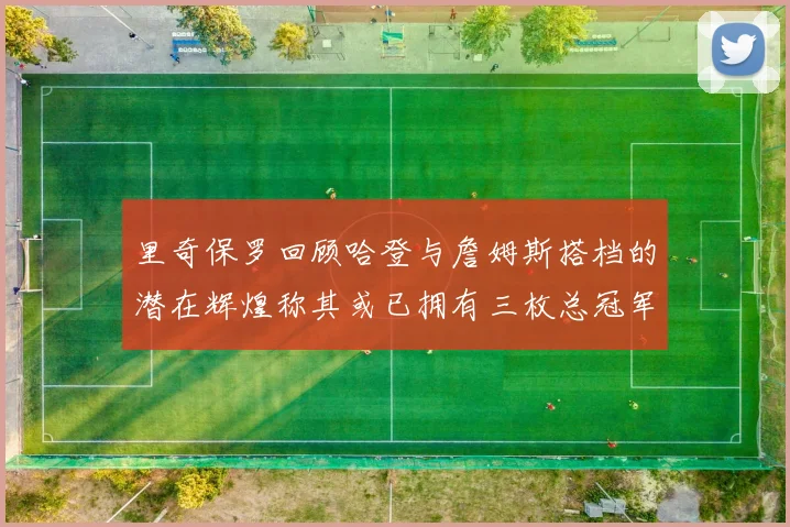 里奇保罗回顾哈登与詹姆斯搭档的潜在辉煌称其或已拥有三枚总冠军戒指