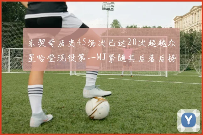 东契奇历史45场次已达20次超越众星哈登现役第一MJ紧随其后落后榜首100场