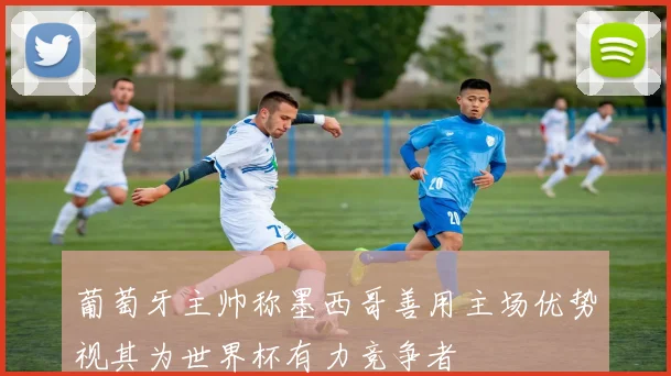 葡萄牙主帅称墨西哥善用主场优势视其为世界杯有力竞争者