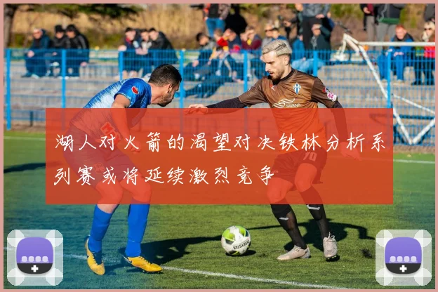 湖人对火箭的渴望对决铁林分析系列赛或将延续激烈竞争