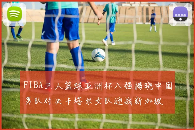 FIBA三人篮球亚洲杯八强揭晓中国男队对决卡塔尔女队迎战新加坡