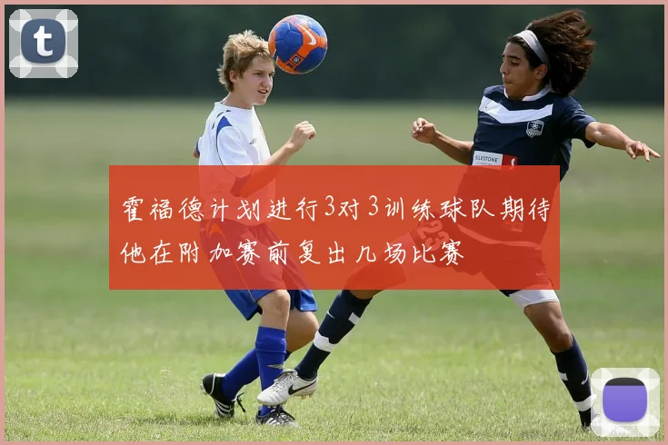 霍福德计划进行3对3训练球队期待他在附加赛前复出几场比赛