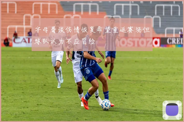 字母哥谈伤情恢复希望重返赛场但球队认为不应冒险