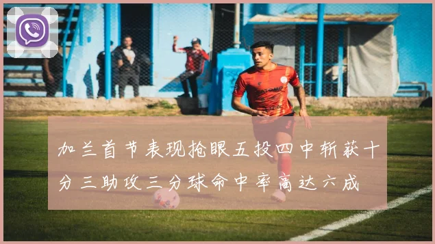 加兰首节表现抢眼五投四中斩获十分三助攻三分球命中率高达六成