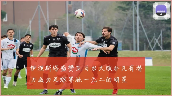 伊涅斯塔盛赞亚马尔天赋非凡有潜力成为足球界独一无二的明星